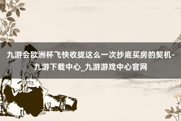 九游会欧洲杯飞快收拢这么一次抄底买房的契机-九游下载中心_九游游戏中心官网