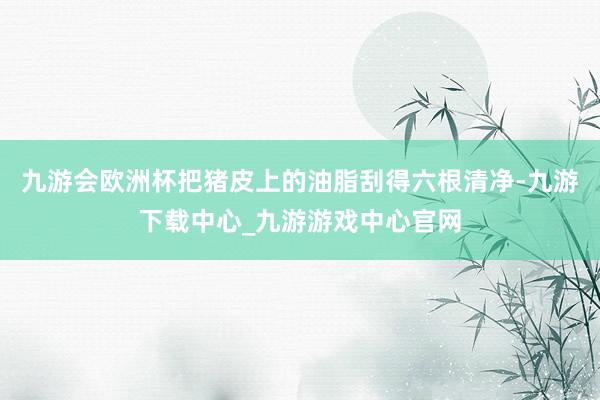 九游会欧洲杯把猪皮上的油脂刮得六根清净-九游下载中心_九游游戏中心官网