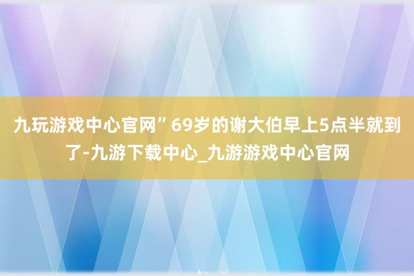 九玩游戏中心官网”69岁的谢大伯早上5点半就到了-九游下载中心_九游游戏中心官网