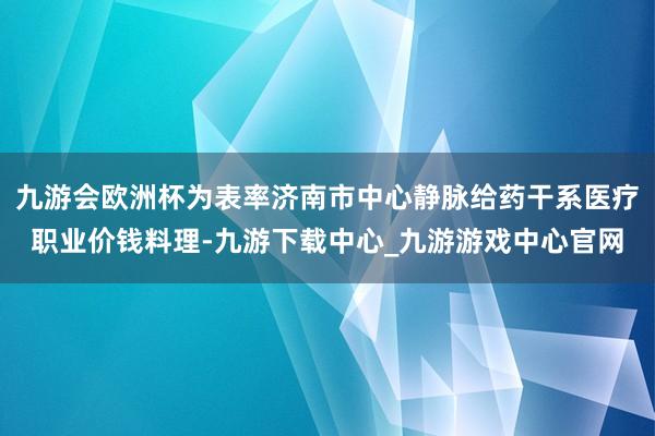 九游会欧洲杯为表率济南市中心静脉给药干系医疗职业价钱料理-九游下载中心_九游游戏中心官网