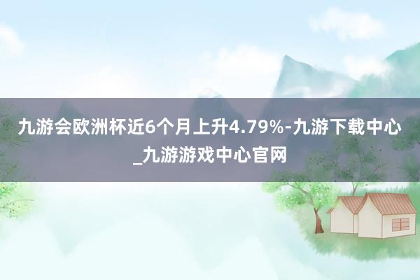 九游会欧洲杯近6个月上升4.79%-九游下载中心_九游游戏中心官网