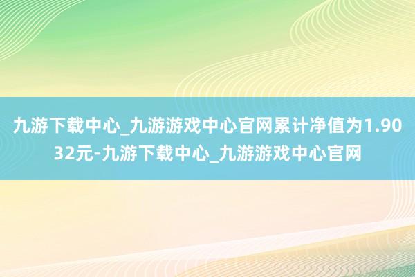 九游下载中心_九游游戏中心官网累计净值为1.9032元-九游下载中心_九游游戏中心官网