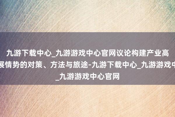 九游下载中心_九游游戏中心官网议论构建产业高质地发展情势的对策、方法与旅途-九游下载中心_九游游戏中心官网