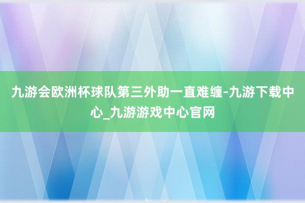 九游会欧洲杯球队第三外助一直难缠-九游下载中心_九游游戏中心官网