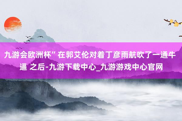 九游会欧洲杯”在郭艾伦对着丁彦雨航吹了一通牛 逼 之后-九游下载中心_九游游戏中心官网