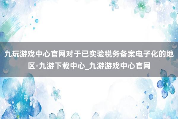 九玩游戏中心官网对于已实验税务备案电子化的地区-九游下载中心_九游游戏中心官网