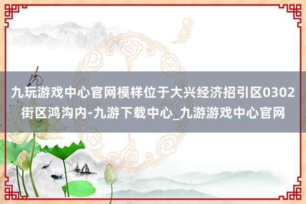 九玩游戏中心官网模样位于大兴经济招引区0302街区鸿沟内-九游下载中心_九游游戏中心官网