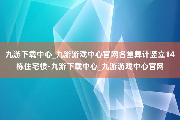 九游下载中心_九游游戏中心官网名堂算计竖立14栋住宅楼-九游下载中心_九游游戏中心官网