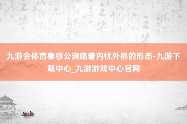 九游会体育秦穆公濒临着内忧外祸的形态-九游下载中心_九游游戏中心官网