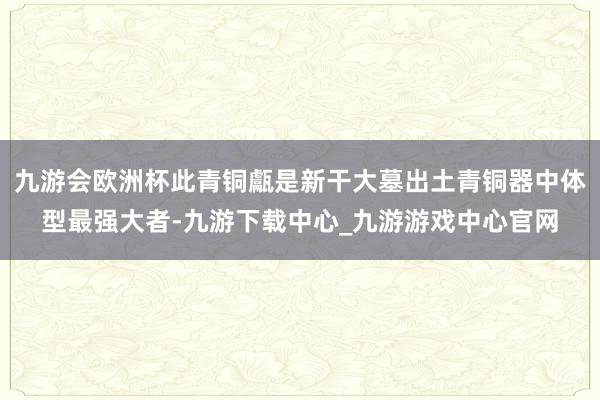 九游会欧洲杯此青铜甗是新干大墓出土青铜器中体型最强大者-九游下载中心_九游游戏中心官网