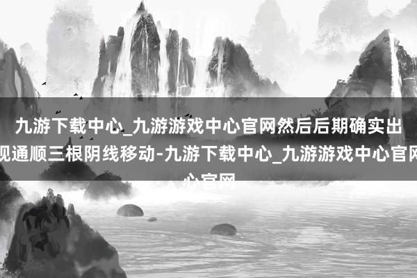 九游下载中心_九游游戏中心官网然后后期确实出现通顺三根阴线移动-九游下载中心_九游游戏中心官网