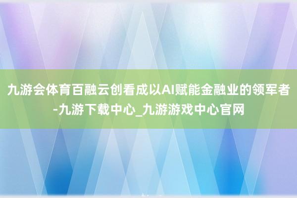 九游会体育百融云创看成以AI赋能金融业的领军者-九游下载中心_九游游戏中心官网