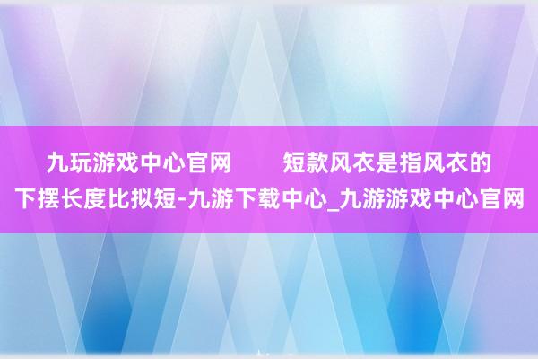 九玩游戏中心官网        短款风衣是指风衣的下摆长度比拟短-九游下载中心_九游游戏中心官网