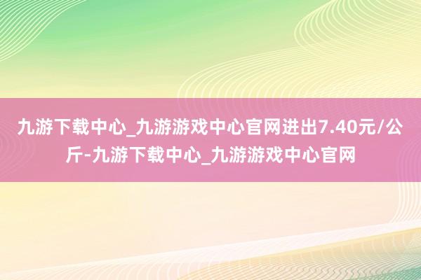 九游下载中心_九游游戏中心官网进出7.40元/公斤-九游下载中心_九游游戏中心官网