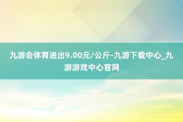 九游会体育进出9.00元/公斤-九游下载中心_九游游戏中心官网