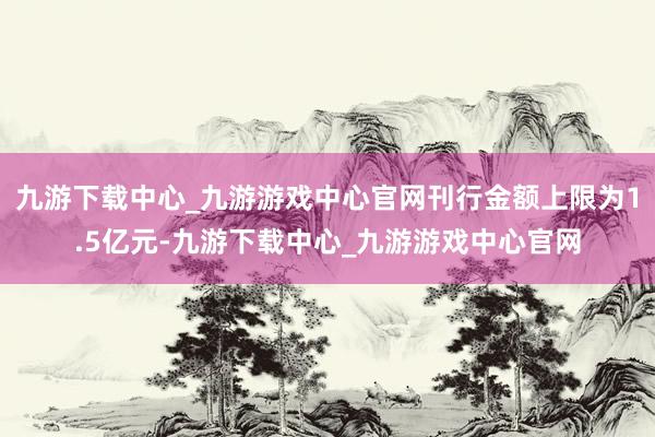 九游下载中心_九游游戏中心官网刊行金额上限为1.5亿元-九游下载中心_九游游戏中心官网