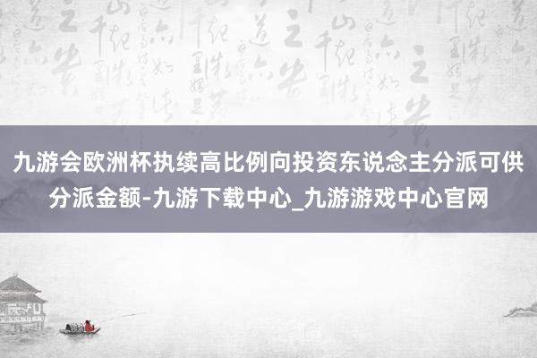 九游会欧洲杯执续高比例向投资东说念主分派可供分派金额-九游下载中心_九游游戏中心官网