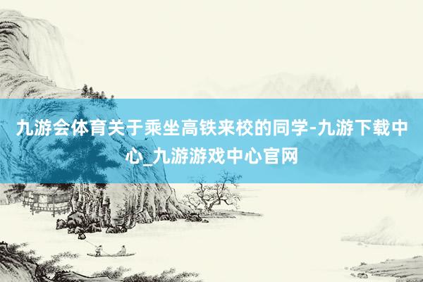 九游会体育关于乘坐高铁来校的同学-九游下载中心_九游游戏中心官网