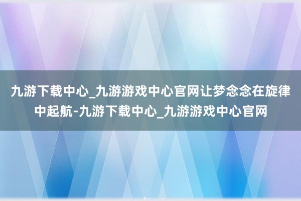 九游下载中心_九游游戏中心官网让梦念念在旋律中起航-九游下载中心_九游游戏中心官网