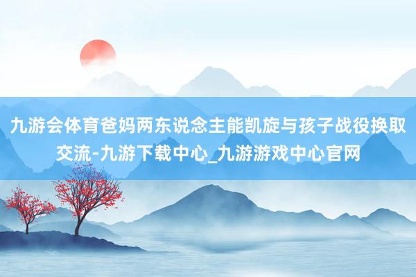 九游会体育爸妈两东说念主能凯旋与孩子战役换取交流-九游下载中心_九游游戏中心官网