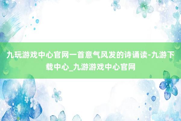 九玩游戏中心官网一首意气风发的诗诵读-九游下载中心_九游游戏中心官网