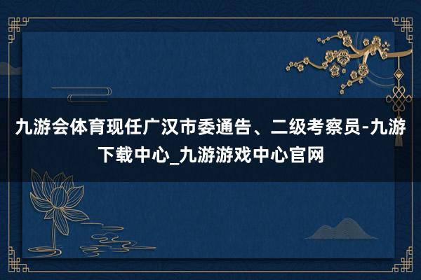 九游会体育现任广汉市委通告、二级考察员-九游下载中心_九游游戏中心官网