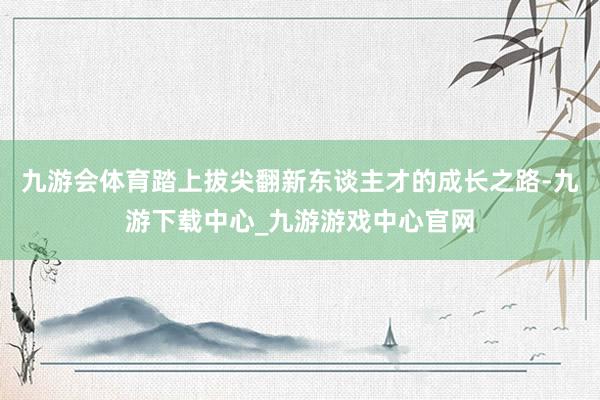 九游会体育踏上拔尖翻新东谈主才的成长之路-九游下载中心_九游游戏中心官网