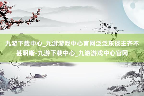 九游下载中心_九游游戏中心官网泛泛东谈主齐不甚明晰-九游下载中心_九游游戏中心官网