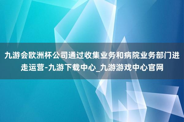 九游会欧洲杯公司通过收集业务和病院业务部门进走运营-九游下载中心_九游游戏中心官网