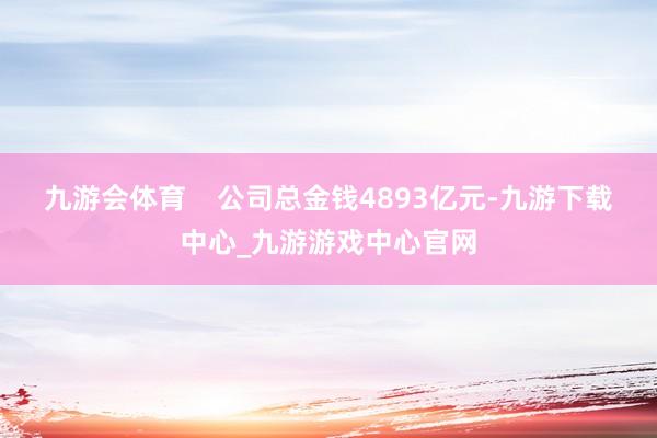 九游会体育    公司总金钱4893亿元-九游下载中心_九游游戏中心官网