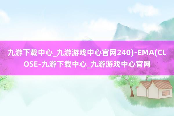 九游下载中心_九游游戏中心官网240)-EMA(CLOSE-九游下载中心_九游游戏中心官网