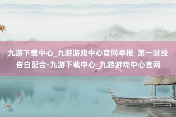 九游下载中心_九游游戏中心官网举报  第一财经告白配合-九游下载中心_九游游戏中心官网