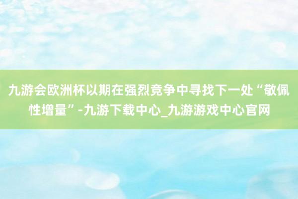 九游会欧洲杯以期在强烈竞争中寻找下一处“敬佩性增量”-九游下载中心_九游游戏中心官网