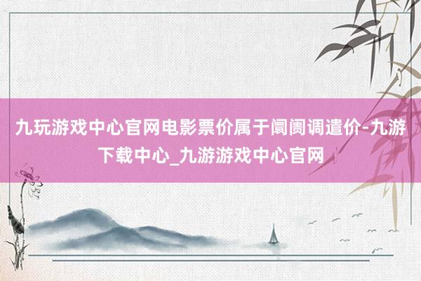 九玩游戏中心官网电影票价属于阛阓调遣价-九游下载中心_九游游戏中心官网