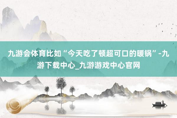 九游会体育比如“今天吃了顿超可口的暖锅”-九游下载中心_九游游戏中心官网