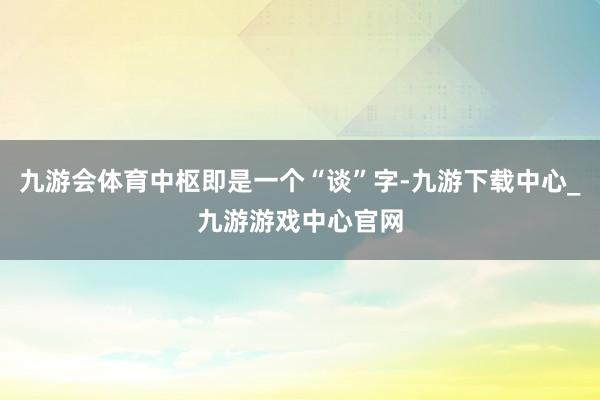 九游会体育中枢即是一个“谈”字-九游下载中心_九游游戏中心官网