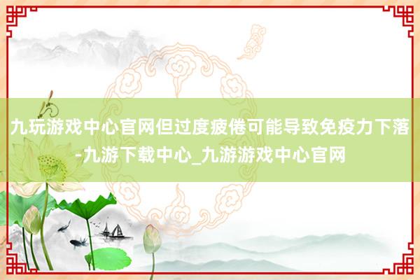 九玩游戏中心官网但过度疲倦可能导致免疫力下落-九游下载中心_九游游戏中心官网