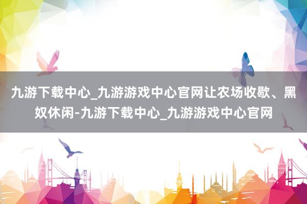 九游下载中心_九游游戏中心官网让农场收歇、黑奴休闲-九游下载中心_九游游戏中心官网