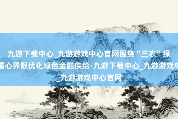 九游下载中心_九游游戏中心官网围绕“三农”绿色发展重心界限优化绿色金融供给-九游下载中心_九游游戏中心官网