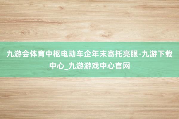 九游会体育中枢电动车企年末寄托亮眼-九游下载中心_九游游戏中心官网