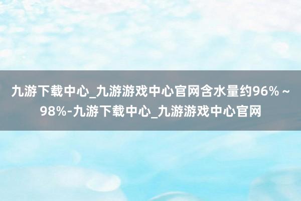 九游下载中心_九游游戏中心官网含水量约96%～98%-九游下载中心_九游游戏中心官网