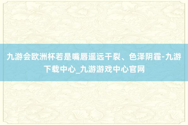 九游会欧洲杯若是嘴唇遥远干裂、色泽阴霾-九游下载中心_九游游戏中心官网