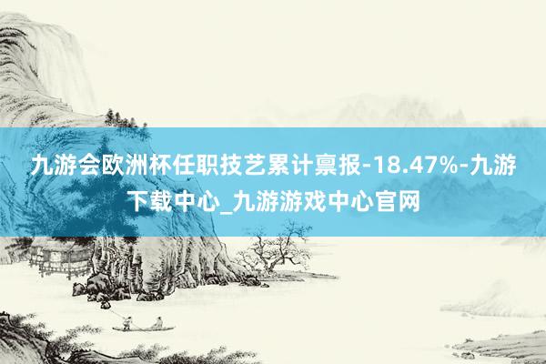 九游会欧洲杯任职技艺累计禀报-18.47%-九游下载中心_九游游戏中心官网