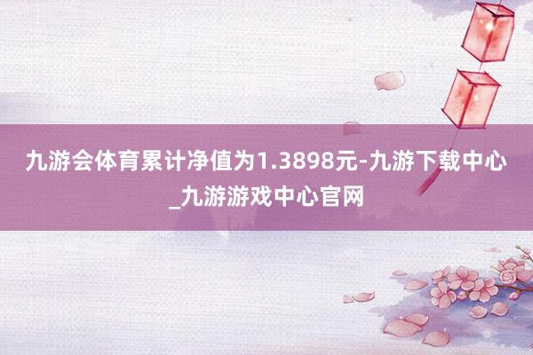 九游会体育累计净值为1.3898元-九游下载中心_九游游戏中心官网