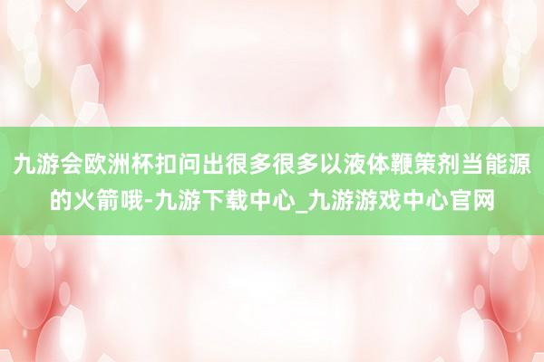 九游会欧洲杯扣问出很多很多以液体鞭策剂当能源的火箭哦-九游下载中心_九游游戏中心官网