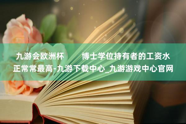 九游会欧洲杯        博士学位持有者的工资水正常常最高-九游下载中心_九游游戏中心官网