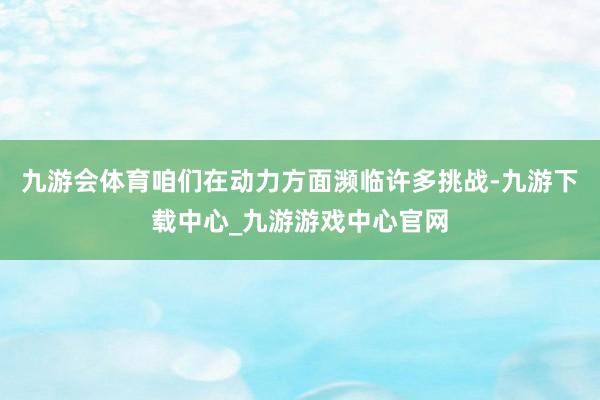 九游会体育咱们在动力方面濒临许多挑战-九游下载中心_九游游戏中心官网