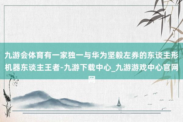 九游会体育有一家独一与华为坚毅左券的东谈主形机器东谈主王者-九游下载中心_九游游戏中心官网