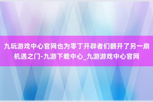 九玩游戏中心官网也为零丁开辟者们翻开了另一扇机遇之门-九游下载中心_九游游戏中心官网