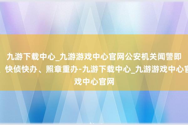 九游下载中心_九游游戏中心官网公安机关闻警即动、快侦快办、照章重办-九游下载中心_九游游戏中心官网